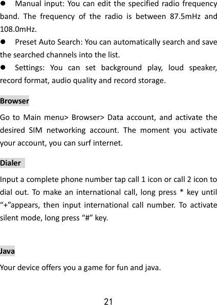 21  Manual input: You can edit the specified radio frequency band.  The  frequency  of  the  radio  is  between  87.5mHz  and 108.0mHz.  Preset Auto Search: You can automatically search and save the searched channels into the list.    Settings:  You  can  set  background  play,  loud  speaker, record format, audio quality and record storage.   Browser Go  to  Main  menu&gt;  Browser&gt;  Data account,  and  activate  the desired  SIM  networking  account.  The  moment  you  activate your account, you can surf internet. Dialer   Input a complete phone number tap call 1 icon or call 2 icon to dial out.  To  make an  international call,  long press *  key until “+”appears,  then  input  international  call  number.  To  activate silent mode, long press “#” key.  Java Your device offers you a game for fun and java.   