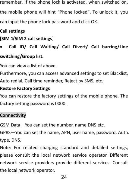 24 remember. If the phone lock is activated, when  switched on, the mobile phone will  hint “Phone locked”. To  unlock it,  you can input the phone lock password and click OK. Call settings [SIM 1/SIM 2 call settings]  Call  ID/  Call  Waiting/  Call  Divert/  Call  barring/Line switching/Group list. You can view a list of above. Furthermore, you can access advanced settings to set Blacklist, Auto redial, Call time reminder, Reject by SMS, etc. Restore Factory Settings You can restore the factory settings of the mobile phone. The factory setting password is 0000. Connectivity GSM Data—You can set the number, name DNS etc. GPRS—You can set the name, APN, user name, password, Auth. type, DNS. Note:  For  related  charging  standard  and  detailed  settings, please  consult  the  local  network  service  operator.  Different network  service  providers  provide  different  services.  Consult the local network operator.   