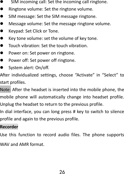 26    SIM incoming call: Set the incoming call ringtone.  Ringtone volume: Set the ringtone volume.  SIM message: Set the SIM message ringtone.  Message volume: Set the message ringtone volume.  Keypad: Set Click or Tone.  Key tone volume: set the volume of key tone.  Touch vibration: Set the touch vibration.  Power on: Set power on ringtone.  Power off: Set power off ringtone.  System alert: On/off. After  individualized  settings,  choose  “Activate”  in  “Select”  to start profiles.   Note: After the headset is inserted into the mobile phone, the mobile  phone  will  automatically change  into  headset  profile. Unplug the headset to return to the previous profile. In dial interface, you can long press # key to switch to silence profile and again to the previous profile. Recorder Use  this  function  to  record  audio  files.  The  phone  supports WAV and AMR format. 