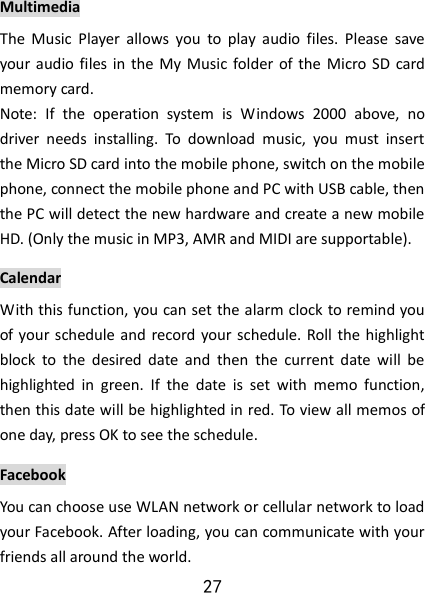 27 Multimedia The  Music  Player  allows  you  to  play  audio  files.  Please  save your  audio  files in  the My  Music  folder  of  the  Micro  SD card memory card.  Note:  If  the  operation  system  is  Windows  2000  above,  no driver  needs  installing.  To  download  music,  you  must  insert the Micro SD card into the mobile phone, switch on the mobile phone, connect the mobile phone and PC with USB cable, then the PC will detect the new hardware and create a new mobile HD. (Only the music in MP3, AMR and MIDI are supportable). Calendar With this function, you can set the alarm clock to remind you of your schedule and  record your schedule. Roll the highlight block  to  the  desired  date  and  then  the  current  date  will  be highlighted  in  green.  If  the  date  is  set  with  memo  function, then this date will be highlighted in red. To view all memos of one day, press OK to see the schedule.   Facebook You can choose use WLAN network or cellular network to load your Facebook. After loading, you can communicate with your friends all around the world. 