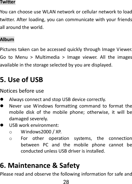 28 Twitter You can choose use WLAN network or cellular network to load twitter. After loading, you can communicate with your friends all around the world. Album Pictures taken can be accessed quickly through Image Viewer. Go  to  Menu  &gt;  Multimedia  &gt;  Image  viewer.  All  the  images available in the storage selected by you are displayed. 5. Use of USB   Notices before use    Always connect and stop USB device correctly.    Never  use  Windows  formatting  command  to  format  the mobile  disk  of  the  mobile  phone;  otherwise,  it  will  be damaged severely.    USB work environment:   o Windows2000 / XP.   o For  other  operation  systems,  the  connection between  PC  and  the  mobile  phone  cannot  be conducted unless USB driver is installed.   6. Maintenance &amp; Safety   Please read and observe the following information for safe and 