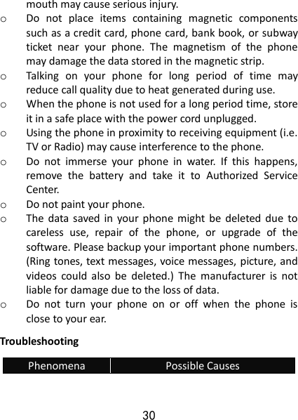 30 mouth may cause serious injury. o Do  not  place  items  containing  magnetic  components such as a credit card, phone card, bank book, or subway ticket  near  your  phone.  The  magnetism  of  the  phone may damage the data stored in the magnetic strip. o Talking  on  your  phone  for  long  period  of  time  may reduce call quality due to heat generated during use. o When the phone is not used for a long period time, store it in a safe place with the power cord unplugged. o Using the phone in proximity to receiving equipment (i.e. TV or Radio) may cause interference to the phone. o Do  not  immerse  your  phone  in  water.  If  this  happens, remove  the  battery  and  take  it  to  Authorized  Service Center. o Do not paint your phone. o The  data  saved in  your  phone  might  be  deleted  due  to careless  use,  repair  of  the  phone,  or  upgrade  of  the software. Please backup your important phone numbers. (Ring tones, text messages, voice messages, picture, and videos  could  also  be  deleted.)  The  manufacturer  is  not liable for damage due to the loss of data. o Do  not  turn  your  phone  on  or  off  when  the  phone  is close to your ear. Troubleshooting Phenomena Possible Causes 