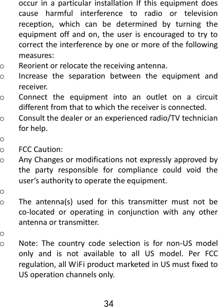 34 occur  in  a  particular  installation  If  this  equipment  does cause  harmful  interference  to  radio  or  television reception,  which  can  be  determined  by  turning  the equipment  off and  on,  the  user  is encouraged to  try  to correct the interference by one or more of the following measures: o Reorient or relocate the receiving antenna. o Increase  the  separation  between  the  equipment  and receiver. o Connect  the  equipment  into  an  outlet  on  a  circuit different from that to which the receiver is connected. o Consult the dealer or an experienced radio/TV technician for help. o  o FCC Caution: o Any Changes or modifications not expressly approved by the  party  responsible  for  compliance  could  void  the user‘s authority to operate the equipment. o  o The  antenna(s)  used  for  this  transmitter  must  not  be co-located  or  operating  in  conjunction  with  any  other antenna or transmitter. o  o Note:  The  country  code  selection  is  for  non-US  model only  and  is  not  available  to  all  US  model.  Per  FCC regulation, all WiFi product marketed in US must fixed to US operation channels only.   