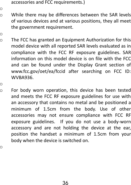 36 accessories and FCC requirements.) o  o While there may be differences between the SAR  levels of various devices and at various positions, they all meet the government requirement. o  o The FCC has granted an Equipment Authorization for this model device with all reported SAR levels evaluated as in compliance  with  the  FCC  RF  exposure  guidelines.  SAR information on this model device is on file with the FCC and  can  be  found  under  the  Display  Grant  section  of www.fcc.gov/oet/ea/fccid  after  searching  on  FCC  ID: WVBA936. o  o For  body  worn  operation,  this  device  has  been  tested and meets  the  FCC  RF  exposure  guidelines for  use  with an accessory that contains no metal and be positioned a minimum  of  1.5cm  from  the  body.  Use  of  other accessories  may  not  ensure  compliance  with  FCC  RF exposure  guidelines.    If  you  do  not  use  a  body-worn accessory  and  are  not  holding  the  device  at  the  ear, position  the  handset  a  minimum  of  1.5cm  from  your body when the device is switched on. o  