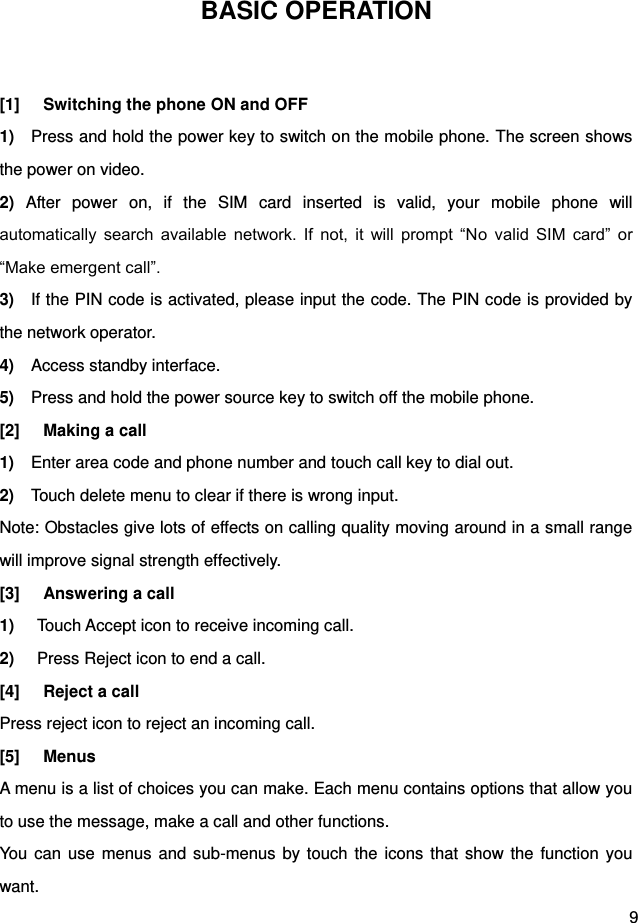  9 BASIC OPERATION  [1]  Switching the phone ON and OFF 1)    Press and hold the power key to switch on the mobile phone. The screen shows the power on video.   2)  After  power  on,  if  the  SIM  card  inserted  is  valid,  your  mobile  phone  will automatically  search  available  network.  If  not,  it  will  prompt  “No  valid  SIM  card”  or “Make emergent call”. 3)    If the PIN code is activated, please input the code. The PIN code is provided by the network operator.   4)  Access standby interface.   5)  Press and hold the power source key to switch off the mobile phone.   [2]  Making a call 1)    Enter area code and phone number and touch call key to dial out. 2)    Touch delete menu to clear if there is wrong input. Note: Obstacles give lots of effects on calling quality moving around in a small range will improve signal strength effectively. [3]  Answering a call 1) Touch Accept icon to receive incoming call. 2) Press Reject icon to end a call. [4]  Reject a call Press reject icon to reject an incoming call. [5]  Menus A menu is a list of choices you can make. Each menu contains options that allow you to use the message, make a call and other functions. You can  use  menus  and  sub-menus by touch the icons that show the  function you want. 