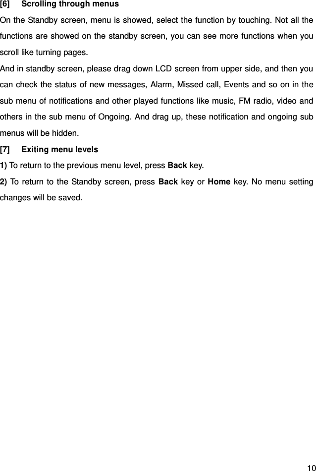  10 [6]  Scrolling through menus On the Standby screen, menu is showed, select the function by touching. Not all the functions are showed on the standby screen, you can see more functions when you scroll like turning pages. And in standby screen, please drag down LCD screen from upper side, and then you can check the status of new messages, Alarm, Missed call, Events and so on in the sub menu of notifications and other played functions like music, FM radio, video and others in the sub menu of Ongoing. And drag up, these notification and ongoing sub menus will be hidden.   [7]  Exiting menu levels 1) To return to the previous menu level, press Back key. 2) To return to the Standby screen, press Back key or Home key. No menu setting changes will be saved.       