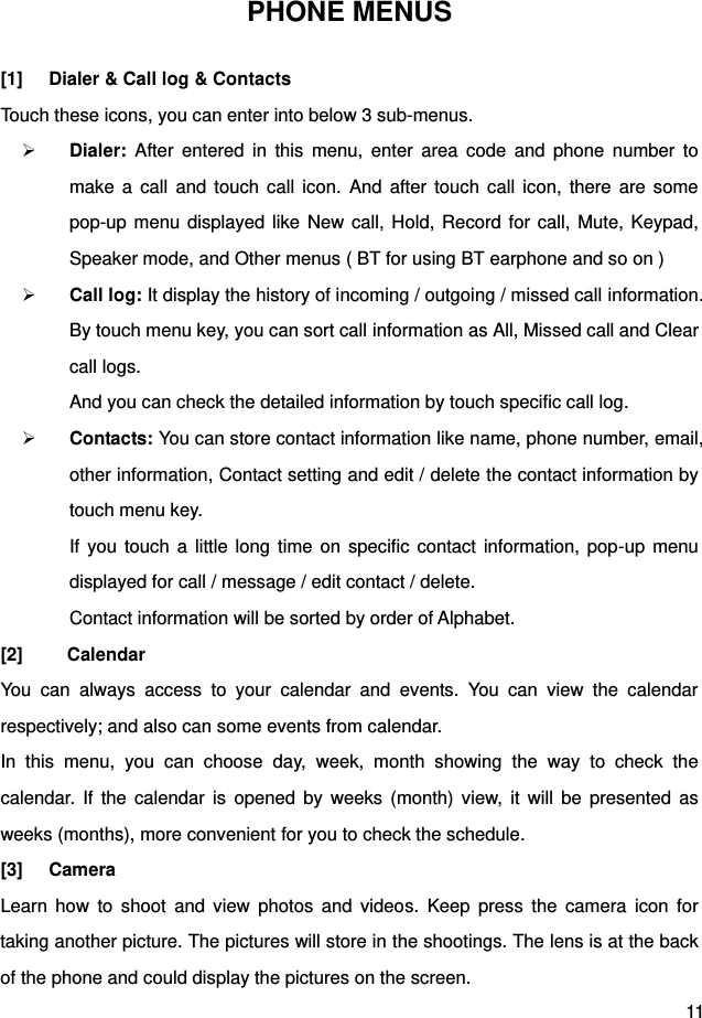  11 PHONE MENUS [1]  Dialer &amp; Call log &amp; Contacts Touch these icons, you can enter into below 3 sub-menus.  Dialer:  After  entered  in  this  menu,  enter  area  code  and  phone  number  to make  a  call  and  touch  call  icon.  And  after  touch  call icon,  there  are some pop-up menu displayed like New call, Hold, Record for call, Mute, Keypad, Speaker mode, and Other menus ( BT for using BT earphone and so on )  Call log: It display the history of incoming / outgoing / missed call information. By touch menu key, you can sort call information as All, Missed call and Clear call logs.   And you can check the detailed information by touch specific call log.  Contacts: You can store contact information like name, phone number, email, other information, Contact setting and edit / delete the contact information by touch menu key.   If  you touch  a  little  long time  on  specific  contact  information,  pop-up menu displayed for call / message / edit contact / delete.   Contact information will be sorted by order of Alphabet. [2]    Calendar You  can  always  access  to  your  calendar  and  events.  You  can  view  the  calendar respectively; and also can some events from calendar. In  this  menu,  you  can  choose  day,  week,  month  showing  the  way  to  check  the calendar.  If  the  calendar  is  opened  by  weeks  (month)  view,  it will  be  presented  as weeks (months), more convenient for you to check the schedule. [3]  Camera Learn  how  to  shoot  and  view  photos  and  videos.  Keep  press  the  camera  icon  for taking another picture. The pictures will store in the shootings. The lens is at the back of the phone and could display the pictures on the screen. 