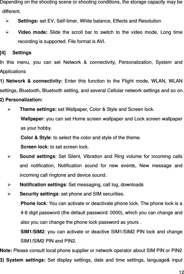  12 Depending on the shooting scene or shooting conditions, the storage capacity may be  different.  Settings: set EV, Self-timer, White balance, Effects and Resolution  Video  mode:  Slide  the  scroll  bar  to  switch  to  the  video  mode,  Long  time recording is supported. File format is AVI. [4]  Settings In  this  menu,  you  can  set  Network  &amp;  connectivity,  Personalization,  System  and Applications 1)  Network  &amp;  connectivity:  Enter  this  function  to  the  Flight  mode,  WLAN,  WLAN settings, Bluetooth, Bluetooth setting, and several Cellular network settings and so on. 2) Personalization:    Theme settings: set Wallpaper, Color &amp; Style and Screen lock. Wallpaper: you can set Home screen wallpaper and Lock screen wallpaper as your hobby. Color &amp; Style: to select the color and style of the theme.         Screen lock: to set screen lock.                                                                                           Sound  settings:  Set  Silent,  Vibration  and  Ring volume  for  incoming  calls and  notification,  Notification  sound  for  new  events,  New  message  and incoming call ringtone and device sound.  Notification settings: Set messaging, call log, downloads  Security settings: set phone and SIM securities. Phone lock: You can activate or deactivate phone lock. The phone lock is a 4-8 digit password (the default password: 0000), which you can change and also you can change the phone lock password as yours .   SIM1/SIM2: you can activate or deactive SIM1/SIM2 PIN lock and change SIM1/SIM2 PIN and PIN2. Note: Please consult local phone supplier or network operator about SIM PIN or PIN2 3)  System  settings:  Set  display  settings,  date  and  time  settings,  language&amp;  input 