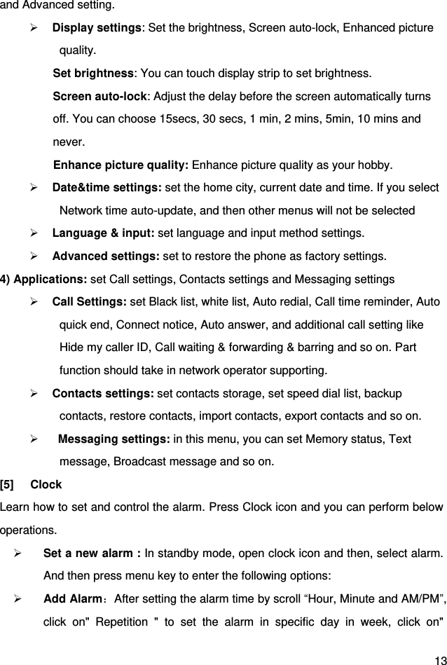  13 and Advanced setting.      Display settings: Set the brightness, Screen auto-lock, Enhanced picture quality.        Set brightness: You can touch display strip to set brightness. Screen auto-lock: Adjust the delay before the screen automatically turns off. You can choose 15secs, 30 secs, 1 min, 2 mins, 5min, 10 mins and never. Enhance picture quality: Enhance picture quality as your hobby.  Date&amp;time settings: set the home city, current date and time. If you select Network time auto-update, and then other menus will not be selected    Language &amp; input: set language and input method settings.  Advanced settings: set to restore the phone as factory settings. 4) Applications: set Call settings, Contacts settings and Messaging settings  Call Settings: set Black list, white list, Auto redial, Call time reminder, Auto quick end, Connect notice, Auto answer, and additional call setting like Hide my caller ID, Call waiting &amp; forwarding &amp; barring and so on. Part function should take in network operator supporting.  Contacts settings: set contacts storage, set speed dial list, backup contacts, restore contacts, import contacts, export contacts and so on.     Messaging settings: in this menu, you can set Memory status, Text message, Broadcast message and so on. [5]  Clock Learn how to set and control the alarm. Press Clock icon and you can perform below operations.  Set a new alarm : In standby mode, open clock icon and then, select alarm. And then press menu key to enter the following options:    Add Alarm：After setting the alarm time by scroll “Hour, Minute and AM/PM”, click  on&quot;  Repetition  &quot;  to  set  the  alarm  in  specific  day  in  week,  click  on&quot; 