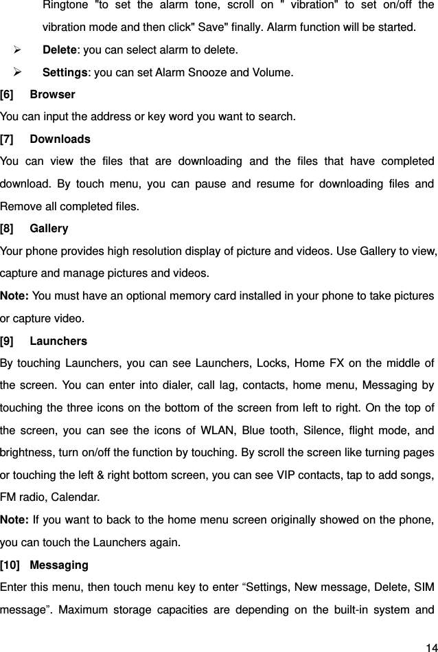  14 Ringtone  &quot;to  set  the  alarm  tone,  scroll  on  &quot;  vibration&quot;  to  set  on/off  the vibration mode and then click&quot; Save&quot; finally. Alarm function will be started.      Delete: you can select alarm to delete.  Settings: you can set Alarm Snooze and Volume. [6]  Browser You can input the address or key word you want to search. [7]  Downloads You  can  view  the  files  that  are  downloading  and  the  files  that  have  completed download.  By  touch  menu,  you  can  pause  and  resume  for  downloading  files  and Remove all completed files. [8]  Gallery Your phone provides high resolution display of picture and videos. Use Gallery to view, capture and manage pictures and videos. Note: You must have an optional memory card installed in your phone to take pictures or capture video. [9]  Launchers By touching Launchers, you can see Launchers, Locks, Home FX on  the middle of the screen. You  can enter into  dialer, call lag, contacts, home menu, Messaging by touching the three icons on the bottom of the screen from left to right. On the top of the  screen,  you  can  see  the  icons  of  WLAN,  Blue  tooth,  Silence,  flight  mode,  and brightness, turn on/off the function by touching. By scroll the screen like turning pages or touching the left &amp; right bottom screen, you can see VIP contacts, tap to add songs, FM radio, Calendar. Note: If you want to back to the home menu screen originally showed on the phone, you can touch the Launchers again. [10]  Messaging Enter this menu, then touch menu key to enter “Settings, New message, Delete, SIM message”.  Maximum  storage  capacities  are  depending  on  the  built-in  system  and 