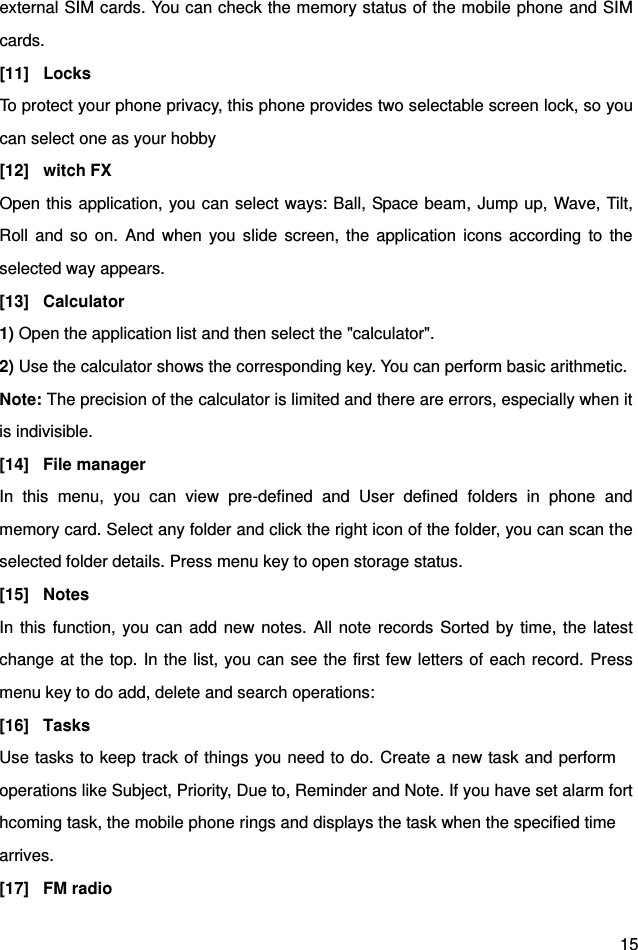  15 external SIM cards. You can check the memory status of the mobile phone and SIM cards.   [11]  Locks To protect your phone privacy, this phone provides two selectable screen lock, so you can select one as your hobby [12]  witch FX Open this application, you can select ways: Ball, Space beam, Jump up, Wave, Tilt, Roll  and  so  on.  And when  you  slide  screen,  the application  icons  according to  the selected way appears. [13]  Calculator 1) Open the application list and then select the &quot;calculator&quot;. 2) Use the calculator shows the corresponding key. You can perform basic arithmetic. Note: The precision of the calculator is limited and there are errors, especially when it is indivisible.   [14]  File manager In  this  menu,  you  can  view  pre-defined  and  User  defined  folders  in  phone  and memory card. Select any folder and click the right icon of the folder, you can scan the selected folder details. Press menu key to open storage status. [15]  Notes In this function, you  can add new notes. All note records Sorted by time,  the latest change at the top. In the list, you can see the first few letters of each record. Press menu key to do add, delete and search operations: [16]  Tasks Use tasks to keep track of things you need to do. Create a new task and perform   operations like Subject, Priority, Due to, Reminder and Note. If you have set alarm forthcoming task, the mobile phone rings and displays the task when the specified time   arrives. [17]  FM radio   