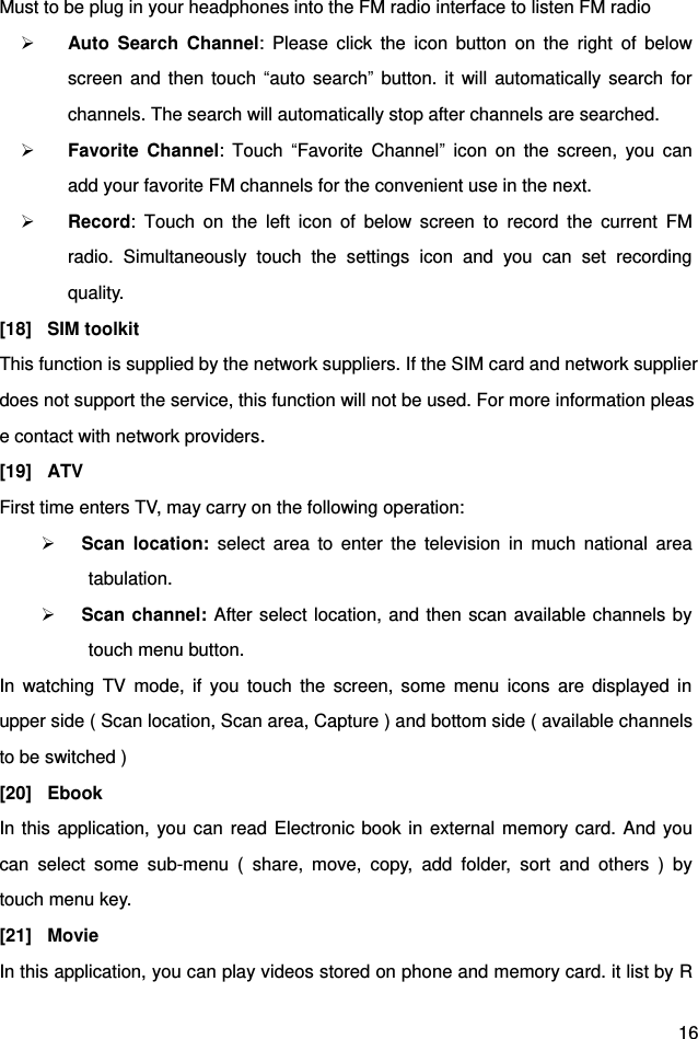  16 Must to be plug in your headphones into the FM radio interface to listen FM radio  Auto  Search  Channel:  Please  click  the  icon  button  on  the  right  of  below screen  and  then  touch  “auto  search” button.  it will automatically  search  for channels. The search will automatically stop after channels are searched.  Favorite  Channel:  Touch  “Favorite  Channel”  icon  on  the  screen,  you  can add your favorite FM channels for the convenient use in the next.  Record:  Touch  on  the  left  icon  of  below  screen  to  record  the  current  FM radio.  Simultaneously  touch  the  settings  icon  and  you  can  set  recording quality. [18]  SIM toolkit This function is supplied by the network suppliers. If the SIM card and network supplierdoes not support the service, this function will not be used. For more information please contact with network providers. [19]  ATV First time enters TV, may carry on the following operation:  Scan  location:  select  area  to  enter  the  television  in  much  national  area tabulation.  Scan channel: After select location, and then scan available channels by touch menu button.   In  watching TV  mode,  if  you  touch  the  screen,  some  menu  icons  are  displayed  in upper side ( Scan location, Scan area, Capture ) and bottom side ( available channels to be switched )   [20]  Ebook In this  application,  you can read Electronic book  in external memory card. And you can  select  some  sub-menu  (  share,  move,  copy,  add  folder,  sort  and  others  )  by touch menu key.   [21]  Movie In this application, you can play videos stored on phone and memory card. it list by R
