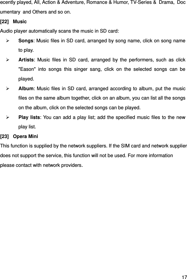  17 ecently played, All, Action &amp; Adventure, Romance &amp; Humor, TV-Series &amp;  Drama,  Documentary  and Others and so on. [22]  Music Audio player automatically scans the music in SD card:  Songs: Music files in SD card, arranged by song name, click on song name to play.  Artists:  Music  files  in  SD  card,  arranged  by  the  performers,  such  as  click &quot;Eason&quot;  into  songs  this  singer  sang,  click  on  the  selected  songs  can  be played.  Album: Music files in SD card, arranged according to album, put the music files on the same album together, click on an album, you can list all the songs on the album, click on the selected songs can be played.  Play lists: You can add a play list; add the specified music files to the new play list. [23]  Opera Mini This function is supplied by the network suppliers. If the SIM card and network supplierdoes not support the service, this function will not be used. For more information   please contact with network providers.      