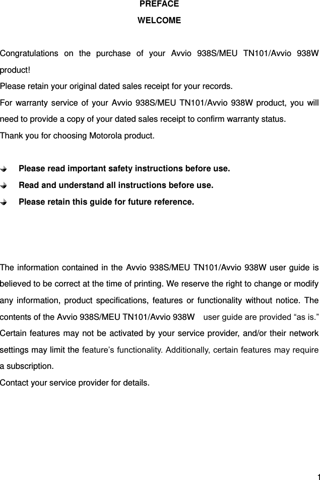  1 PREFACE WELCOME  Congratulations  on  the  purchase  of  your  Avvio  938S/MEU  TN101/Avvio  938W product! Please retain your original dated sales receipt for your records. For warranty service  of your Avvio 938S/MEU TN101/Avvio 938W product,  you  will need to provide a copy of your dated sales receipt to confirm warranty status. Thank you for choosing Motorola product.   Please read important safety instructions before use.  Read and understand all instructions before use.  Please retain this guide for future reference.    The information contained in the Avvio 938S/MEU TN101/Avvio 938W user guide is believed to be correct at the time of printing. We reserve the right to change or modify any  information,  product  specifications,  features  or  functionality  without  notice.  The contents of the Avvio 938S/MEU TN101/Avvio 938W  user guide are provided “as is.” Certain features may not be activated by your service provider, and/or their network settings may limit the feature’s functionality. Additionally, certain features may require a subscription. Contact your service provider for details.     