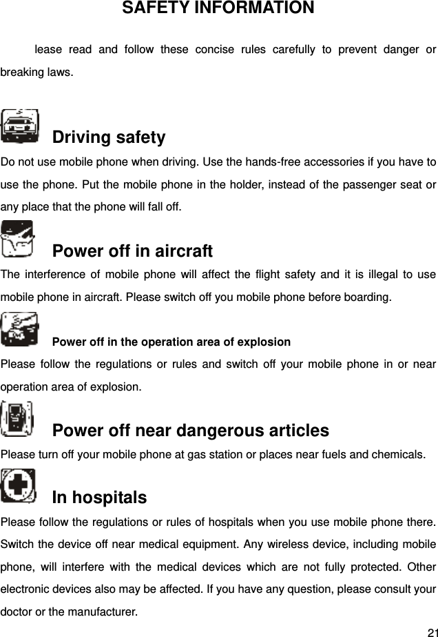  21 SAFETY INFORMATION lease  read  and  follow  these  concise  rules  carefully  to  prevent  danger  or breaking laws.      Driving safety Do not use mobile phone when driving. Use the hands-free accessories if you have to use the phone. Put the mobile phone in the holder, instead of the passenger seat or any place that the phone will fall off.    Power off in aircraft The  interference  of  mobile  phone  will  affect  the  flight  safety  and  it is  illegal  to  use mobile phone in aircraft. Please switch off you mobile phone before boarding.     Power off in the operation area of explosion Please  follow  the  regulations  or  rules  and  switch  off  your mobile  phone  in  or  near operation area of explosion.    Power off near dangerous articles Please turn off your mobile phone at gas station or places near fuels and chemicals.    In hospitals Please follow the regulations or rules of hospitals when you use mobile phone there. Switch the device off near medical equipment. Any wireless device, including mobile phone,  will  interfere  with  the  medical  devices  which  are  not  fully  protected.  Other electronic devices also may be affected. If you have any question, please consult your doctor or the manufacturer.   