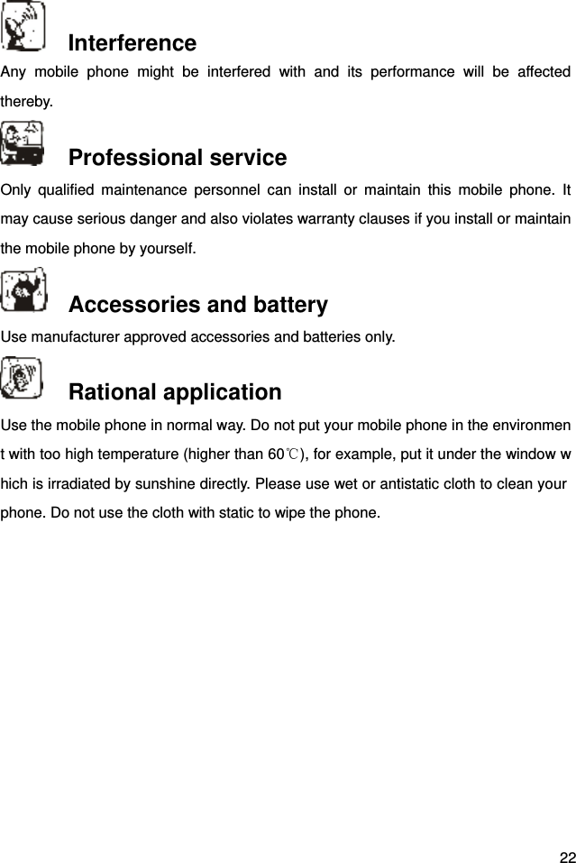  22  Interference Any  mobile  phone  might  be  interfered  with  and  its  performance  will  be  affected thereby.    Professional service   Only  qualified  maintenance  personnel  can  install  or  maintain  this  mobile  phone.  It may cause serious danger and also violates warranty clauses if you install or maintain the mobile phone by yourself.    Accessories and battery Use manufacturer approved accessories and batteries only.    Rational application Use the mobile phone in normal way. Do not put your mobile phone in the environment with too high temperature (higher than 60℃), for example, put it under the window which is irradiated by sunshine directly. Please use wet or antistatic cloth to clean your phone. Do not use the cloth with static to wipe the phone.   