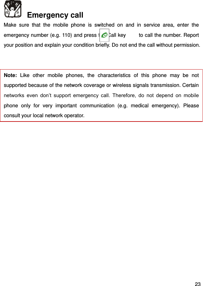  23   Emergency call Make  sure  that  the  mobile  phone  is  switched  on  and  in  service  area,  enter  the emergency number (e.g. 110) and press the Call key      to call the number. Report your position and explain your condition briefly. Do not end the call without permission.    Note:  Like  other  mobile  phones,  the  characteristics  of  this  phone  may  be  not supported because of the network coverage or wireless signals transmission. Certain networks  even  don’t  support  emergency  call.  Therefore,  do  not  depend  on  mobile phone  only  for  very  important  communication  (e.g.  medical  emergency).  Please consult your local network operator.    