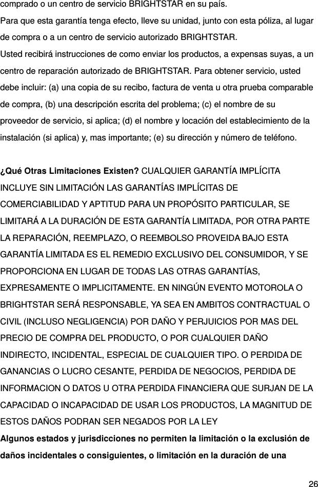  26 comprado o un centro de servicio BRIGHTSTAR en su país. Para que esta garantía tenga efecto, lleve su unidad, junto con esta póliza, al lugar de compra o a un centro de servicio autorizado BRIGHTSTAR. Usted recibirá instrucciones de como enviar los productos, a expensas suyas, a un centro de reparación autorizado de BRIGHTSTAR. Para obtener servicio, usted debe incluir: (a) una copia de su recibo, factura de venta u otra prueba comparable de compra, (b) una descripción escrita del problema; (c) el nombre de su proveedor de servicio, si aplica; (d) el nombre y locación del establecimiento de la instalación (si aplica) y, mas importante; (e) su dirección y número de teléfono.  ¿Qué Otras Limitaciones Existen? CUALQUIER GARANTÍA IMPLÍCITA INCLUYE SIN LIMITACIÓN LAS GARANTÍAS IMPLÍCITAS DE COMERCIABILIDAD Y APTITUD PARA UN PROPÓSITO PARTICULAR, SE LIMITARÁ A LA DURACIÓN DE ESTA GARANTÍA LIMITADA, POR OTRA PARTE LA REPARACIÓN, REEMPLAZO, O REEMBOLSO PROVEIDA BAJO ESTA GARANTÍA LIMITADA ES EL REMEDIO EXCLUSIVO DEL CONSUMIDOR, Y SE PROPORCIONA EN LUGAR DE TODAS LAS OTRAS GARANTÍAS, EXPRESAMENTE O IMPLICITAMENTE. EN NINGÚN EVENTO MOTOROLA O BRIGHTSTAR SERÁ RESPONSABLE, YA SEA EN AMBITOS CONTRACTUAL O CIVIL (INCLUSO NEGLIGENCIA) POR DAÑO Y PERJUICIOS POR MAS DEL PRECIO DE COMPRA DEL PRODUCTO, O POR CUALQUIER DAÑO INDIRECTO, INCIDENTAL, ESPECIAL DE CUALQUIER TIPO. O PERDIDA DE GANANCIAS O LUCRO CESANTE, PERDIDA DE NEGOCIOS, PERDIDA DE INFORMACION O DATOS U OTRA PERDIDA FINANCIERA QUE SURJAN DE LA CAPACIDAD O INCAPACIDAD DE USAR LOS PRODUCTOS, LA MAGNITUD DE ESTOS DAÑOS PODRAN SER NEGADOS POR LA LEY Algunos estados y jurisdicciones no permiten la limitación o la exclusión de daños incidentales o consiguientes, o limitación en la duración de una 