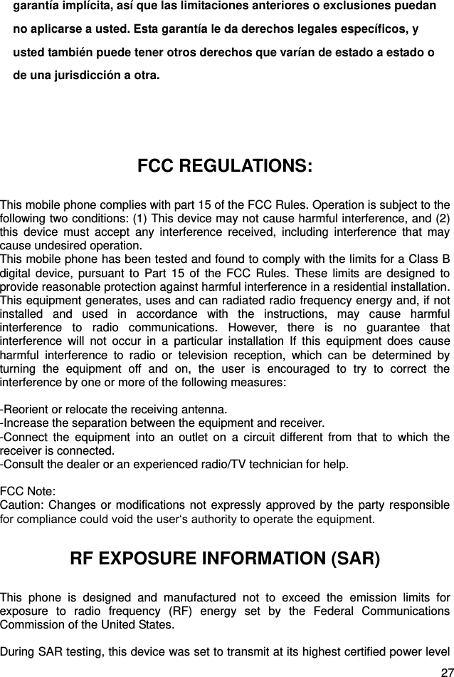  27 garantía implícita, así que las limitaciones anteriores o exclusiones puedan no aplicarse a usted. Esta garantía le da derechos legales específicos, y usted también puede tener otros derechos que varían de estado a estado o de una jurisdicción a otra.   FCC REGULATIONS: This mobile phone complies with part 15 of the FCC Rules. Operation is subject to the following two conditions: (1) This device may not cause harmful interference, and (2) this  device  must  accept  any  interference  received,  including  interference  that  may cause undesired operation. This mobile phone has been tested and found to comply with the limits for a Class B digital  device,  pursuant to  Part  15  of  the FCC  Rules.  These  limits are  designed  to provide reasonable protection against harmful interference in a residential installation. This equipment generates, uses and can radiated radio frequency energy and, if not installed  and  used  in  accordance  with  the  instructions,  may  cause  harmful interference  to  radio  communications.  However,  there  is  no  guarantee  that interference  will  not  occur  in  a  particular  installation  If  this  equipment  does  cause harmful  interference  to  radio  or  television  reception,  which  can  be  determined  by turning  the  equipment  off  and  on,  the  user  is  encouraged  to  try  to  correct  the interference by one or more of the following measures:  -Reorient or relocate the receiving antenna. -Increase the separation between the equipment and receiver. -Connect  the  equipment  into  an  outlet  on  a  circuit  different  from  that  to  which  the receiver is connected. -Consult the dealer or an experienced radio/TV technician for help.  FCC Note: Caution: Changes or modifications  not expressly approved by  the party responsible for compliance could void the user‘s authority to operate the equipment. RF EXPOSURE INFORMATION (SAR) This  phone  is  designed  and  manufactured  not  to  exceed  the  emission  limits  for exposure  to  radio  frequency  (RF)  energy  set  by  the  Federal  Communications Commission of the United States.    During SAR testing, this device was set to transmit at its highest certified power level 