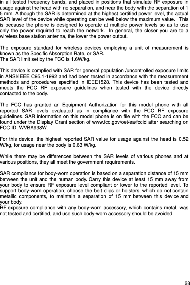  28 in all tested frequency bands, and  placed in  positions that simulate RF exposure in usage against the head with no separation, and near the body with the separation of 15 mm. Although the SAR is determined at the highest certified power level, the actual SAR level of the device while operating can be well below the maximum value.   This is because  the phone is  designed  to  operate  at  multiple  power  levels so as to use only  the  power  required  to  reach  the  network.   In general,  the  closer  you are  to  a wireless base station antenna, the lower the power output.  The  exposure  standard  for  wireless  devices  employing  a  unit  of  measurement  is known as the Specific Absorption Rate, or SAR.  The SAR limit set by the FCC is 1.6W/kg.   This device is complied with SAR for general population /uncontrolled exposure limits in ANSI/IEEE C95.1-1992 and had been tested in accordance with the measurement methods  and  procedures  specified  in  IEEE1528.  This  device  has  been  tested  and meets  the  FCC  RF  exposure  guidelines  when  tested  with  the  device  directly contacted to the body.    The  FCC  has  granted  an  Equipment  Authorization  for  this  model  phone  with  all reported  SAR  levels  evaluated  as  in  compliance  with  the  FCC  RF  exposure guidelines. SAR information on this model phone is on file with the FCC and can be found under the Display Grant section of www.fcc.gov/oet/ea/fccid after searching on FCC ID: WVBA938W.  For this device, the highest reported SAR  value for usage against the head is  0.52 W/kg, for usage near the body is 0.63 W/kg.  While  there  may  be  differences  between  the  SAR  levels  of various  phones  and  at various positions, they all meet the government requirements.  SAR compliance for body-worn operation is based on a separation distance of 15 mm between the unit and the human body. Carry this device at least  15 mm away from your body to ensure RF exposure level compliant or lower to the  reported level. To support body-worn operation, choose the belt clips or holsters, which do not contain metallic  components,  to  maintain  a  separation  of  15  mm between  this  device and your body.   RF exposure compliance  with  any  body-worn accessory,  which contains metal, was not tested and certified, and use such body-worn accessory should be avoided.  