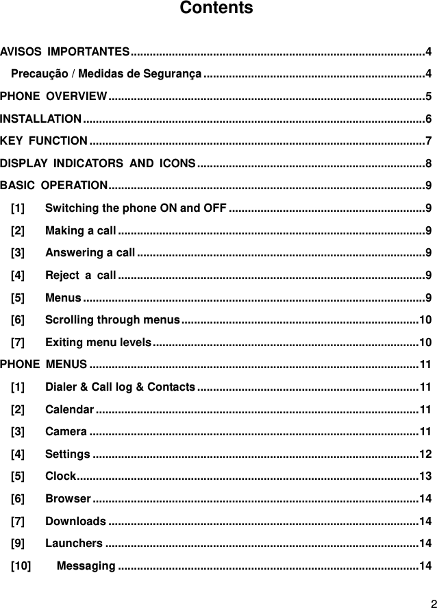  2   Contents  AVISOS  IMPORTANTES ............................................................................................. 4 Precaução / Medidas de Segurança ...................................................................... 4 PHONE  OVERVIEW .................................................................................................... 5 INSTALLATION ............................................................................................................ 6 KEY  FUNCTION .......................................................................................................... 7 DISPLAY  INDICATORS  AND  ICONS ........................................................................ 8 BASIC  OPERATION .................................................................................................... 9 [1] Switching the phone ON and OFF .............................................................. 9 [2] Making a call ................................................................................................. 9 [3] Answering a call ........................................................................................... 9 [4] Reject  a  call ................................................................................................. 9 [5] Menus ............................................................................................................ 9 [6] Scrolling through menus ........................................................................... 10 [7] Exiting menu levels .................................................................................... 10 PHONE  MENUS ........................................................................................................ 11 [1] Dialer &amp; Call log &amp; Contacts ...................................................................... 11 [2] Calendar ...................................................................................................... 11 [3] Camera ........................................................................................................ 11 [4] Settings ....................................................................................................... 12 [5] Clock ............................................................................................................ 13 [6] Browser ....................................................................................................... 14 [7] Downloads .................................................................................................. 14 [9] Launchers ................................................................................................... 14 [10] Messaging ............................................................................................... 14 