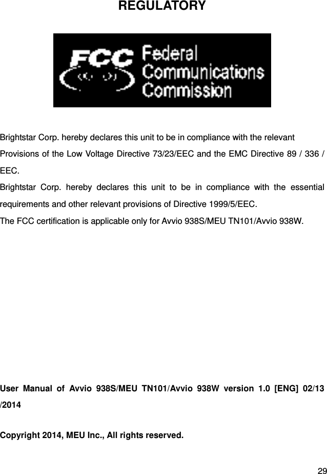  29 REGULATORY   Brightstar Corp. hereby declares this unit to be in compliance with the relevant Provisions of the Low Voltage Directive 73/23/EEC and the EMC Directive 89 / 336 / EEC. Brightstar  Corp.  hereby  declares  this  unit  to  be  in  compliance  with  the  essential requirements and other relevant provisions of Directive 1999/5/EEC.   The FCC certification is applicable only for Avvio 938S/MEU TN101/Avvio 938W.          User  Manual  of  Avvio  938S/MEU  TN101/Avvio  938W  version  1.0  [ENG]  02/13/2014 Copyright 2014, MEU Inc., All rights reserved. 