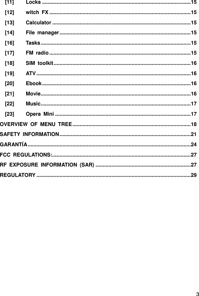 3 [11] Locks ....................................................................................................... 15 [12] witch  FX .................................................................................................. 15 [13] Calculator ................................................................................................ 15 [14] File  manager ........................................................................................... 15 [16] Tasks ........................................................................................................ 15 [17] FM  radio .................................................................................................. 15 [18] SIM  toolkit ............................................................................................... 16 [19] ATV ........................................................................................................... 16 [20] Ebook ....................................................................................................... 16 [21] Movie ........................................................................................................ 16 [22] Music ........................................................................................................ 17 [23] Opera  Mini .............................................................................................. 17 OVERVIEW  OF  MENU  TREE .................................................................................. 18 SAFETY  INFORMATION ........................................................................................... 21 GARANTÍA ................................................................................................................. 24 FCC  REGULATIONS:................................................................................................ 27 RF  EXPOSURE  INFORMATION  (SAR) .................................................................. 27 REGULATORY ........................................................................................................... 29  