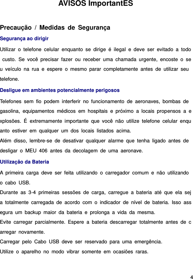  4 AVISOS ImportantES   Precaução  /  Medidas  de  Segurança Segurança ao dirigir   Utilizar  o  telefone  celular  enquanto  se  dirige  é  ilegal  e  deve  ser  evitado  a  todo  custo.  Se  você  precisar  fazer  ou  receber  uma  chamada  urgente,  encoste  o  seu  veículo  na  rua  e  espere  o  mesmo  parar  completamente  antes  de  utilizar  seu telefone.   Desligue em ambientes potencialmente perigosos         Telefones  sem  fio  podem  interferir  no  funcionamento  de  aeronaves,  bombas  de gasolina,  equipamentos  médicos  em  hospitais  e  próximo  a  locais  propensos  a  explosões.  É  extremamente  importante  que  você  não  utilize  telefone  celular  enquanto  estiver  em  qualquer  um  dos  locais  listados  acima.   Além  disso,  lembre-se  de  desativar  qualquer  alarme  que  tenha  ligado  antes  de desligar  o  MEU  406  antes  da  decolagem  de  uma  aeronave.   Utilização da Bateria A  primeira  carga  deve  ser  feita  utilizando  o  carregador  comum  e  não  utilizando o  cabo  USB. Durante  as  3-4  primeiras  sessões  de  carga,  carregue  a  bateria  até  que  ela  seja  totalmente  carregada  de  acordo  com  o  indicador  de  nível  de  bateria.  Isso  assegura  um  backup  maior  da  bateria  e  prolonga  a  vida  da  mesma.   Evite  carregar  parcialmente.  Espere  a  bateria  descarregar  totalmente  antes  de  carregar  novamente.       Carregar  pelo  Cabo  USB  deve  ser  reservado  para  uma  emergência. Utilize  o  aparelho  no  modo  vibrar  somente  em  ocasiões  raras.       