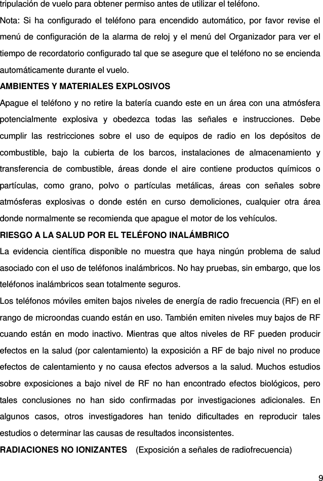  9 tripulación de vuelo para obtener permiso antes de utilizar el teléfono.   Nota: Si ha configurado el teléfono para encendido automático, por favor revise el menú de configuración de la alarma de reloj y el menú del Organizador para ver el tiempo de recordatorio configurado tal que se asegure que el teléfono no se encienda automáticamente durante el vuelo.   AMBIENTES Y MATERIALES EXPLOSIVOS Apague el teléfono y no retire la batería cuando este en un área con una atmósfera potencialmente explosiva y obedezca todas las señales e instrucciones. Debe cumplir las restricciones sobre el uso de equipos de radio en los depósitos de combustible, bajo la cubierta de los barcos, instalaciones de almacenamiento y transferencia de combustible, áreas donde el aire contiene productos químicos o partículas, como grano, polvo o partículas metálicas, áreas con señales sobre atmósferas explosivas o donde estén en curso demoliciones, cualquier otra área donde normalmente se recomienda que apague el motor de los vehículos.   RIESGO A LA SALUD POR EL TELÉFONO INALÁMBRICO   La evidencia científica disponible no muestra que haya ningún problema de salud asociado con el uso de teléfonos inalámbricos. No hay pruebas, sin embargo, que los teléfonos inalámbricos sean totalmente seguros.   Los teléfonos móviles emiten bajos niveles de energía de radio frecuencia (RF) en el rango de microondas cuando están en uso. También emiten niveles muy bajos de RF cuando están en modo inactivo. Mientras que altos niveles de RF pueden producir efectos en la salud (por calentamiento) la exposición a RF de bajo nivel no produce efectos de calentamiento y no causa efectos adversos a la salud. Muchos estudios sobre exposiciones a bajo nivel de RF no han encontrado efectos biológicos, pero tales conclusiones no han sido confirmadas por investigaciones adicionales. En algunos casos, otros investigadores han tenido dificultades en reproducir tales estudios o determinar las causas de resultados inconsistentes.   RADIACIONES NO IONIZANTES    (Exposición a señales de radiofrecuencia)   