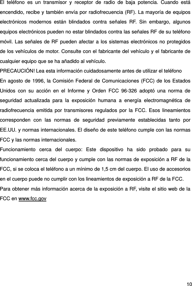  10 El teléfono es un transmisor y receptor de radio de baja potencia. Cuando está encendido, recibe y también envía por radiofrecuencia (RF). La mayoría de equipos electrónicos modernos están blindados contra señales RF. Sin embargo, algunos equipos electrónicos pueden no estar blindados contra las señales RF de su teléfono móvil. Las señales de RF pueden afectar a los sistemas electrónicos no protegidos de los vehículos de motor. Consulte con el fabricante del vehículo y el fabricante de cualquier equipo que se ha añadido al vehículo.   PRECAUCIÓN! Lea esta información cuidadosamente antes de utilizar el teléfono   En agosto de 1996, la Comisión Federal de Comunicaciones (FCC) de los Estados Unidos con su acción en el Informe y Orden FCC 96-326 adoptó una norma de seguridad actualizada para la exposición humana a energía electromagnética de radiofrecuencia emitida por transmisores regulados por la FCC. Esos lineamientos corresponden con las normas de seguridad previamente establecidas tanto por EE.UU. y normas internacionales. El diseño de este teléfono cumple con las normas FCC y las normas internacionales.   Funcionamiento cerca del cuerpo: Este dispositivo ha sido probado para su funcionamiento cerca del cuerpo y cumple con las normas de exposición a RF de la FCC, si se coloca el teléfono a un mínimo de 1,5 cm del cuerpo. El uso de accesorios en el cuerpo puede no cumplir con los lineamientos de exposición a RF de la FCC.   Para obtener más información acerca de la exposición a RF, visite el sitio web de la FCC en www.fcc.gov 