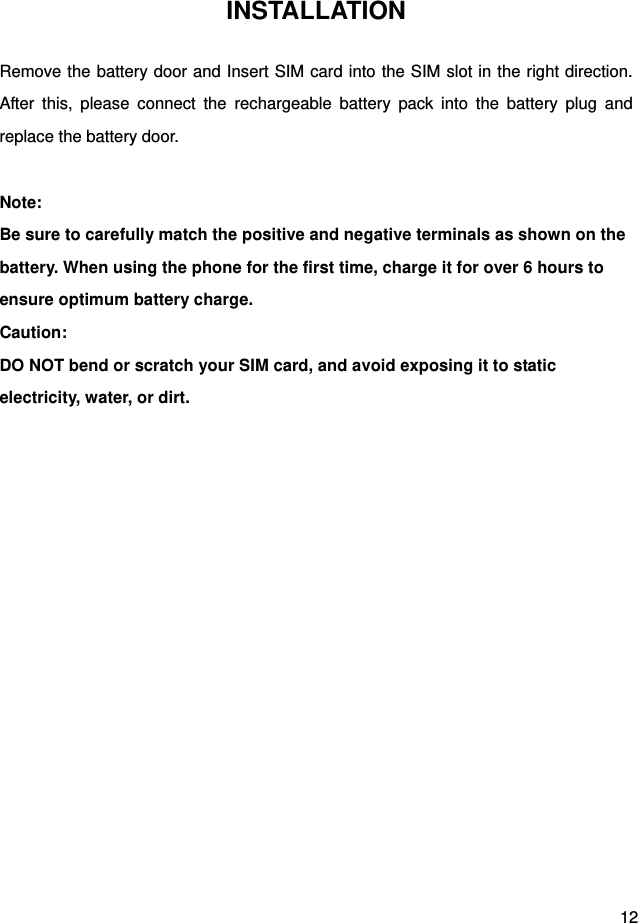  12 INSTALLATION Remove the battery door and Insert SIM card into the SIM slot in the right direction. After this, please connect the rechargeable battery pack into the battery plug and replace the battery door.  Note: Be sure to carefully match the positive and negative terminals as shown on the battery. When using the phone for the first time, charge it for over 6 hours to ensure optimum battery charge.   Caution: DO NOT bend or scratch your SIM card, and avoid exposing it to static electricity, water, or dirt.   