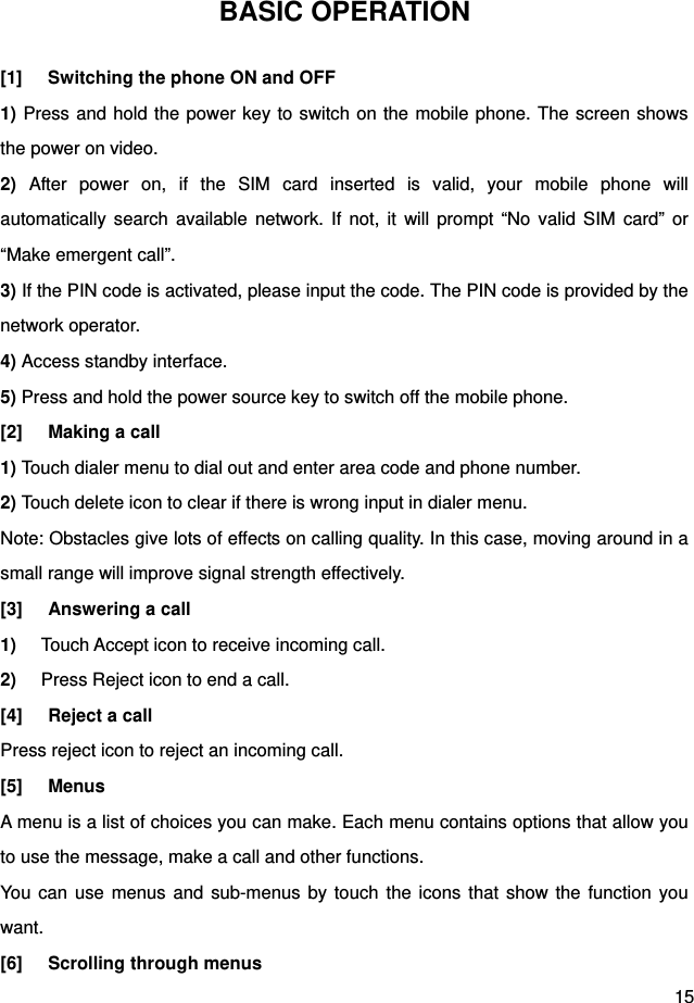  15 BASIC OPERATION [1]  Switching the phone ON and OFF 1) Press and hold the power key to switch on the mobile phone. The screen shows the power on video.   2) After power on, if the SIM card inserted is valid, your mobile phone will automatically search available network. If not, it will prompt “No valid SIM card” or “Make emergent call”. 3) If the PIN code is activated, please input the code. The PIN code is provided by the network operator.   4) Access standby interface.   5) Press and hold the power source key to switch off the mobile phone.   [2]  Making a call 1) Touch dialer menu to dial out and enter area code and phone number. 2) Touch delete icon to clear if there is wrong input in dialer menu. Note: Obstacles give lots of effects on calling quality. In this case, moving around in a small range will improve signal strength effectively. [3]  Answering a call 1)  Touch Accept icon to receive incoming call. 2)  Press Reject icon to end a call. [4] Reject a call Press reject icon to reject an incoming call. [5] Menus A menu is a list of choices you can make. Each menu contains options that allow you to use the message, make a call and other functions. You can use menus and sub-menus by touch the icons that show the function you want. [6] Scrolling through menus 