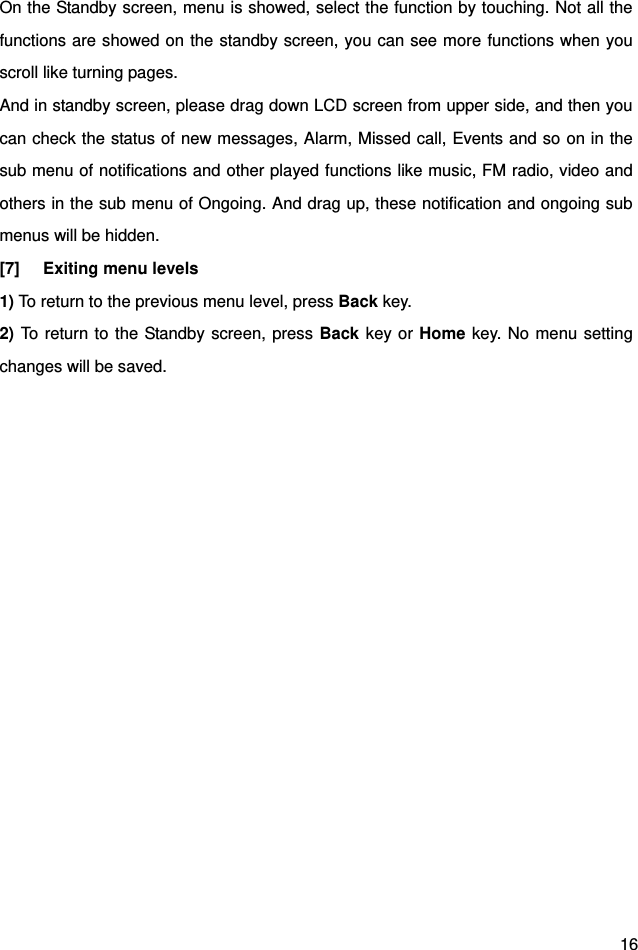  16 On the Standby screen, menu is showed, select the function by touching. Not all the functions are showed on the standby screen, you can see more functions when you scroll like turning pages. And in standby screen, please drag down LCD screen from upper side, and then you can check the status of new messages, Alarm, Missed call, Events and so on in the sub menu of notifications and other played functions like music, FM radio, video and others in the sub menu of Ongoing. And drag up, these notification and ongoing sub menus will be hidden.   [7] Exiting menu levels 1) To return to the previous menu level, press Back key. 2) To return to the Standby screen, press Back key or Home key. No menu setting changes will be saved.       