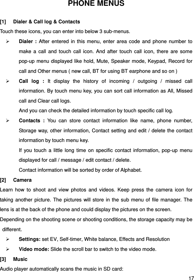  17 PHONE MENUS [1]  Dialer &amp; Call log &amp; Contacts Touch these icons, you can enter into below 3 sub-menus.  Dialer : After entered in this menu, enter area code and phone number to make a call and touch call icon. And after touch call icon, there are some pop-up menu displayed like hold, Mute, Speaker mode, Keypad, Record for call and Other menus ( new call, BT for using BT earphone and so on )  Call log : It display the history of incoming / outgoing / missed call information. By touch menu key, you can sort call information as All, Missed call and Clear call logs.   And you can check the detailed information by touch specific call log.  Contacts : You can store contact information like name, phone number, Storage way, other information, Contact setting and edit / delete the contact information by touch menu key.   If you touch a little long time on specific contact information, pop-up menu displayed for call / message / edit contact / delete.   Contact information will be sorted by order of Alphabet. [2] Camera Learn how to shoot and view photos and videos. Keep press the camera icon for taking another picture. The pictures will store in the sub menu of file manager. The lens is at the back of the phone and could display the pictures on the screen. Depending on the shooting scene or shooting conditions, the storage capacity may be different.  Settings: set EV, Self-timer, White balance, Effects and Resolution  Video mode: Slide the scroll bar to switch to the video mode. [3] Music Audio player automatically scans the music in SD card: 