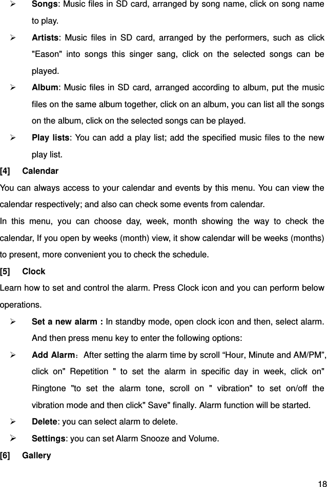  18  Songs: Music files in SD card, arranged by song name, click on song name to play.  Artists: Music files in SD card, arranged by the performers, such as click &quot;Eason&quot; into songs this singer sang, click on the selected songs can be played.  Album: Music files in SD card, arranged according to album, put the music files on the same album together, click on an album, you can list all the songs on the album, click on the selected songs can be played.  Play lists: You can add a play list; add the specified music files to the new play list. [4] Calendar You can always access to your calendar and events by this menu. You can view the calendar respectively; and also can check some events from calendar. In this menu, you can choose day, week, month showing the way to check the calendar, If you open by weeks (month) view, it show calendar will be weeks (months) to present, more convenient you to check the schedule. [5] Clock Learn how to set and control the alarm. Press Clock icon and you can perform below operations.  Set a new alarm : In standby mode, open clock icon and then, select alarm. And then press menu key to enter the following options:    Add Alarm：After setting the alarm time by scroll “Hour, Minute and AM/PM”, click on&quot; Repetition &quot; to set the alarm in specific day in week, click on&quot; Ringtone &quot;to set the alarm tone, scroll on &quot; vibration&quot; to set on/off the vibration mode and then click&quot; Save&quot; finally. Alarm function will be started.      Delete: you can select alarm to delete.  Settings: you can set Alarm Snooze and Volume. [6] Gallery 