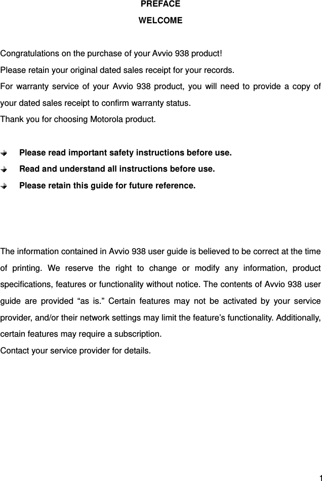  1 PREFACE WELCOME  Congratulations on the purchase of your Avvio 938 product! Please retain your original dated sales receipt for your records. For warranty service of your Avvio 938 product, you will need to provide a copy of your dated sales receipt to confirm warranty status. Thank you for choosing Motorola product.   Please read important safety instructions before use.  Read and understand all instructions before use.  Please retain this guide for future reference.    The information contained in Avvio 938 user guide is believed to be correct at the time of printing. We reserve the right to change or modify any information, product specifications, features or functionality without notice. The contents of Avvio 938 user guide are provided “as is.” Certain features may not be activated by your service provider, and/or their network settings may limit the feature’s functionality. Additionally, certain features may require a subscription. Contact your service provider for details.       