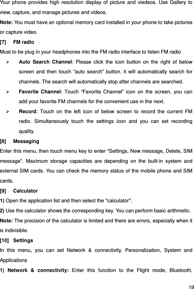  19 Your phone provides high resolution display of picture and viedeos. Use Gallery to view, capture, and manage pictures and videos. Note: You must have an optional memory card installed in your phone to take pictures or capture video. [7] FM radio  Must to be plug in your headphones into the FM radio interface to listen FM radio  Auto Search Channel: Please click the icon button on the right of below screen and then touch “auto search” button. it will automatically search for channels. The search will automatically stop after channels are searched.  Favorite Channel: Touch “Favorite Channel” icon on the screen, you can add your favorite FM channels for the convenient use in the next.  Record: Touch on the left icon of below screen to record the current FM radio. Simultaneously touch the settings icon and you can set recording quality. [8] Messaging Enter this menu, then touch menu key to enter “Settings, New message, Delete, SIM message”. Maximum storage capacities are depending on the built-in system and external SIM cards. You can check the memory status of the mobile phone and SIM cards.  [9] Calculator 1) Open the application list and then select the &quot;calculator&quot;. 2) Use the calculator shows the corresponding key. You can perform basic arithmetic. Note: The precision of the calculator is limited and there are errors, especially when it is indivisible.   [10] Settings In this menu, you can set Network &amp; connectivity, Personalization, System and Applications 1) Network &amp; connectivity: Enter this function to the Flight mode, Bluetooth, 