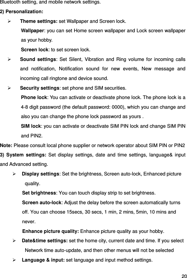  20 Bluetooth setting, and mobile network settings. 2) Personalization:    Theme settings: set Wallpaper and Screen lock. Wallpaper: you can set Home screen wallpaper and Lock screen wallpaper as your hobby.         Screen lock: to set screen lock.                                                Sound settings: Set Silent, Vibration and Ring volume for incoming calls and notification, Notification sound for new events, New message and incoming call ringtone and device sound.  Security settings: set phone and SIM securities. Phone lock: You can activate or deactivate phone lock. The phone lock is a 4-8 digit password (the default password: 0000), which you can change and also you can change the phone lock password as yours .   SIM lock: you can activate or deactivate SIM PIN lock and change SIM PIN and PIN2. Note: Please consult local phone supplier or network operator about SIM PIN or PIN2 3) System settings: Set display settings, date and time settings, language&amp; input and Advanced setting.      Display settings: Set the brightness, Screen auto-lock, Enhanced picture quality.        Set brightness: You can touch display strip to set brightness. Screen auto-lock: Adjust the delay before the screen automatically turns off. You can choose 15secs, 30 secs, 1 min, 2 mins, 5min, 10 mins and never. Enhance picture quality: Enhance picture quality as your hobby.  Date&amp;time settings: set the home city, current date and time. If you select Network time auto-update, and then other menus will not be selected    Language &amp; input: set language and input method settings. 