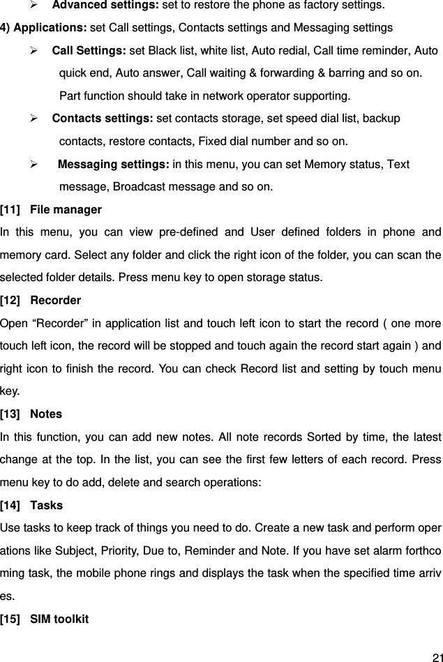  21  Advanced settings: set to restore the phone as factory settings. 4) Applications: set Call settings, Contacts settings and Messaging settings  Call Settings: set Black list, white list, Auto redial, Call time reminder, Auto quick end, Auto answer, Call waiting &amp; forwarding &amp; barring and so on. Part function should take in network operator supporting.  Contacts settings: set contacts storage, set speed dial list, backup contacts, restore contacts, Fixed dial number and so on.   Messaging settings: in this menu, you can set Memory status, Text message, Broadcast message and so on. [11] File manager In this menu, you can view pre-defined and User defined folders in phone and memory card. Select any folder and click the right icon of the folder, you can scan the selected folder details. Press menu key to open storage status. [12] Recorder Open “Recorder” in application list and touch left icon to start the record ( one more touch left icon, the record will be stopped and touch again the record start again ) and right icon to finish the record. You can check Record list and setting by touch menu key. [13] Notes In this function, you can add new notes. All note records Sorted by time, the latest change at the top. In the list, you can see the first few letters of each record. Press menu key to do add, delete and search operations: [14] Tasks Use tasks to keep track of things you need to do. Create a new task and perform operations like Subject, Priority, Due to, Reminder and Note. If you have set alarm forthcoming task, the mobile phone rings and displays the task when the specified time arrives. [15] SIM toolkit 