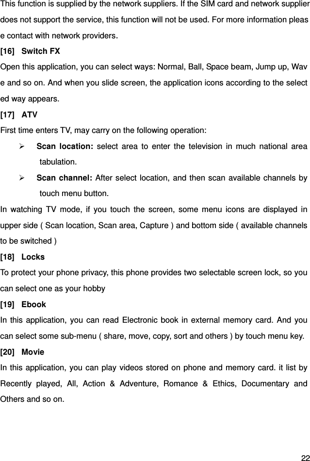  22 This function is supplied by the network suppliers. If the SIM card and network supplierdoes not support the service, this function will not be used. For more information please contact with network providers. [16] Switch FX Open this application, you can select ways: Normal, Ball, Space beam, Jump up, Wave and so on. And when you slide screen, the application icons according to the selected way appears. [17] ATV First time enters TV, may carry on the following operation:  Scan location: select area to enter the television in much national area tabulation.  Scan channel: After select location, and then scan available channels by touch menu button.   In watching TV mode, if you touch the screen, some menu icons are displayed in upper side ( Scan location, Scan area, Capture ) and bottom side ( available channels to be switched )   [18] Locks To protect your phone privacy, this phone provides two selectable screen lock, so you can select one as your hobby [19] Ebook In this application, you can read Electronic book in external memory card. And you can select some sub-menu ( share, move, copy, sort and others ) by touch menu key.   [20] Movie In this application, you can play videos stored on phone and memory card. it list by Recently played, All, Action &amp; Adventure, Romance &amp; Ethics, Documentary and Others and so on.   