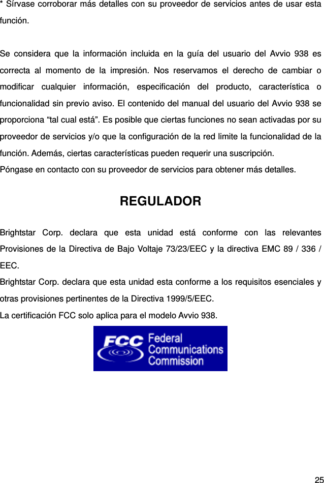  25 * Sírvase corroborar más detalles con su proveedor de servicios antes de usar esta función.  Se considera que la información incluida en la guía del usuario del Avvio 938 es correcta al momento de la impresión. Nos reservamos el derecho de cambiar o modificar cualquier información, especificación del producto, característica o funcionalidad sin previo aviso. El contenido del manual del usuario del Avvio 938 se proporciona “tal cual está”. Es posible que ciertas funciones no sean activadas por su proveedor de servicios y/o que la configuración de la red limite la funcionalidad de la función. Además, ciertas características pueden requerir una suscripción. Póngase en contacto con su proveedor de servicios para obtener más detalles. REGULADOR Brightstar Corp. declara que esta unidad está conforme con las relevantes Provisiones de la Directiva de Bajo Voltaje 73/23/EEC y la directiva EMC 89 / 336 / EEC. Brightstar Corp. declara que esta unidad esta conforme a los requisitos esenciales y otras provisiones pertinentes de la Directiva 1999/5/EEC. La certificación FCC solo aplica para el modelo Avvio 938.   