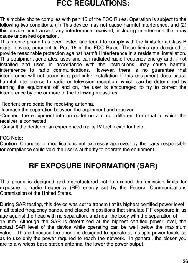  26  FCC REGULATIONS: This mobile phone complies with part 15 of the FCC Rules. Operation is subject to the following two conditions: (1) This device may not cause harmful interference, and (2) this device must accept any interference received, including interference that may cause undesired operation. This mobile phone has been tested and found to comply with the limits for a Class B digital device, pursuant to Part 15 of the FCC Rules. These limits are designed to provide reasonable protection against harmful interference in a residential installation. This equipment generates, uses and can radiated radio frequency energy and, if not installed and used in accordance with the instructions, may cause harmful interference to radio communications. However, there is no guarantee that interference will not occur in a particular installation If this equipment does cause harmful interference to radio or television reception, which can be determined by turning the equipment off and on, the user is encouraged to try to correct the interference by one or more of the following measures:  -Reorient or relocate the receiving antenna. -Increase the separation between the equipment and receiver. -Connect the equipment into an outlet on a circuit different from that to which the receiver is connected. -Consult the dealer or an experienced radio/TV technician for help.  FCC Note: Caution: Changes or modifications not expressly approved by the party responsible for compliance could void the user‘s authority to operate the equipment. RF EXPOSURE INFORMATION (SAR) This phone is designed and manufactured not to exceed the emission limits for exposure to radio frequency (RF) energy set by the Federal Communications Commission of the United States.    During SAR testing, this device was set to transmit at its highest certified power level in all tested frequency bands, and placed in positions that simulate RF exposure in usage against the head with no separation, and near the body with the separation of   15 mm. Although the SAR is determined at the highest certified power level, the actual SAR level of the device while operating can be well below the maximum value.   This is because the phone is designed to operate at multiple power levels so as to use only the power required to reach the network.  In general, the closer you are to a wireless base station antenna, the lower the power output.  