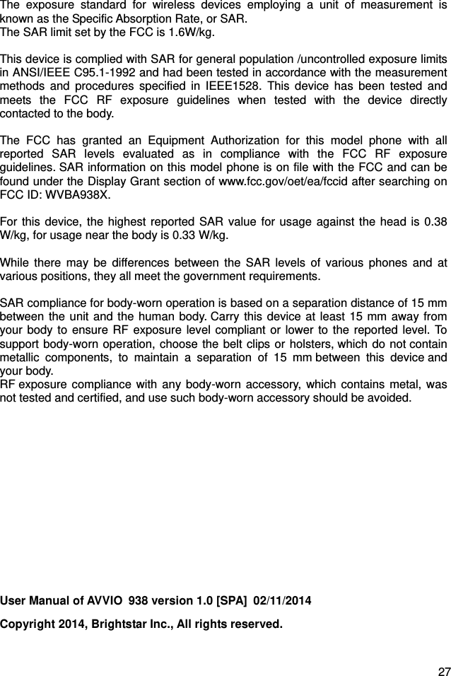  27 The exposure standard for wireless devices employing a unit of measurement is known as the Specific Absorption Rate, or SAR.  The SAR limit set by the FCC is 1.6W/kg.   This device is complied with SAR for general population /uncontrolled exposure limits in ANSI/IEEE C95.1-1992 and had been tested in accordance with the measurement methods and procedures specified in IEEE1528. This device has been tested and meets the FCC RF exposure guidelines when tested with the device directly contacted to the body.    The FCC has granted an Equipment Authorization for this model phone with all reported SAR levels evaluated as in compliance with the FCC RF exposure guidelines. SAR information on this model phone is on file with the FCC and can be found under the Display Grant section of www.fcc.gov/oet/ea/fccid after searching on FCC ID: WVBA938X.  For this device, the highest reported SAR value for usage against the head is 0.38W/kg, for usage near the body is 0.33 W/kg.  While there may be differences between the SAR levels of various phones and at various positions, they all meet the government requirements.  SAR compliance for body-worn operation is based on a separation distance of 15 mm between the unit and the human body. Carry this device at least 15 mm away from your body to ensure RF exposure level compliant or lower to the reported level. To support body-worn operation, choose the belt clips or holsters, which do not contain metallic components, to maintain a separation of 15 mm between this device and your body.   RF exposure compliance with any body-worn accessory, which contains metal, was not tested and certified, and use such body-worn accessory should be avoided.         User Manual of AVVIO  938 version 1.0 [SPA]  02/11/2014 Copyright 2014, Brightstar Inc., All rights reserved. 