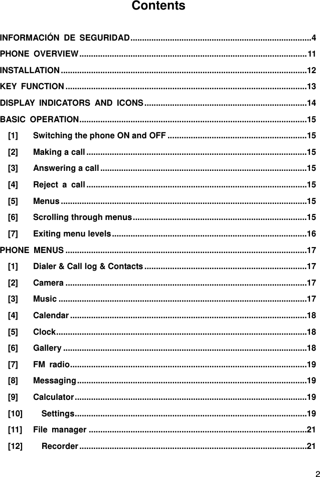  2 Contents  INFORMACIÓN DE SEGURIDAD .............................................................................. 4 PHONE OVERVIEW .................................................................................................. 11 INSTALLATION .......................................................................................................... 12 KEY FUNCTION ........................................................................................................ 13 DISPLAY INDICATORS AND ICONS ...................................................................... 14 BASIC OPERATION .................................................................................................. 15 [1] Switching the phone ON and OFF ............................................................ 15 [2] Making a call ............................................................................................... 15 [3] Answering a call ......................................................................................... 15 [4] Reject a call ............................................................................................... 15 [5] Menus .......................................................................................................... 15 [6] Scrolling through menus ........................................................................... 15 [7] Exiting menu levels .................................................................................... 16 PHONE MENUS ........................................................................................................ 17 [1] Dialer &amp; Call log &amp; Contacts ...................................................................... 17 [2] Camera ........................................................................................................ 17 [3] Music ........................................................................................................... 17 [4] Calendar ...................................................................................................... 18 [5] Clock ............................................................................................................ 18 [6] Gallery ......................................................................................................... 18 [7] FM radio ...................................................................................................... 19 [8] Messaging ................................................................................................... 19 [9] Calculator .................................................................................................... 19 [10] Settings .................................................................................................... 19 [11] File manager .............................................................................................. 21 [12] Recorder .................................................................................................. 21 