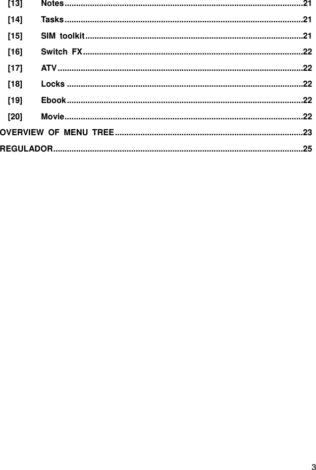  3 [13] Notes ........................................................................................................ 21 [14] Tasks ........................................................................................................ 21 [15] SIM toolkit ............................................................................................... 21 [16] Switch FX ................................................................................................ 22 [17] ATV ........................................................................................................... 22 [18] Locks ....................................................................................................... 22 [19] Ebook ....................................................................................................... 22 [20] Movie ........................................................................................................ 22 OVERVIEW OF MENU TREE .................................................................................. 23 REGULADOR ............................................................................................................. 25                   