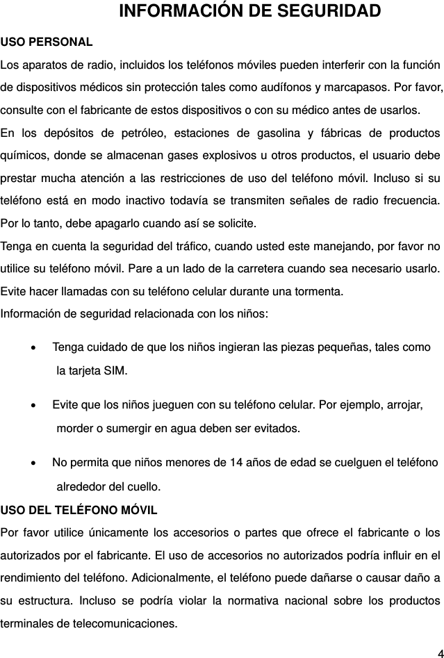  4 INFORMACIÓN DE SEGURIDAD USO PERSONAL   Los aparatos de radio, incluidos los teléfonos móviles pueden interferir con la función de dispositivos médicos sin protección tales como audífonos y marcapasos. Por favor, consulte con el fabricante de estos dispositivos o con su médico antes de usarlos.   En los depósitos de petróleo, estaciones de gasolina y fábricas de productos químicos, donde se almacenan gases explosivos u otros productos, el usuario debe prestar mucha atención a las restricciones de uso del teléfono móvil. Incluso si su teléfono está en modo inactivo todavía se transmiten señales de radio frecuencia. Por lo tanto, debe apagarlo cuando así se solicite.   Tenga en cuenta la seguridad del tráfico, cuando usted este manejando, por favor no utilice su teléfono móvil. Pare a un lado de la carretera cuando sea necesario usarlo. Evite hacer llamadas con su teléfono celular durante una tormenta.   Información de seguridad relacionada con los niños:   Tenga cuidado de que los niños ingieran las piezas pequeñas, tales como la tarjeta SIM.     Evite que los niños jueguen con su teléfono celular. Por ejemplo, arrojar, morder o sumergir en agua deben ser evitados.     No permita que niños menores de 14 años de edad se cuelguen el teléfono alrededor del cuello.   USO DEL TELÉFONO MÓVIL   Por favor utilice únicamente los accesorios o partes que ofrece el fabricante o los autorizados por el fabricante. El uso de accesorios no autorizados podría influir en el rendimiento del teléfono. Adicionalmente, el teléfono puede dañarse o causar daño a su estructura. Incluso se podría violar la normativa nacional sobre los productos terminales de telecomunicaciones.   