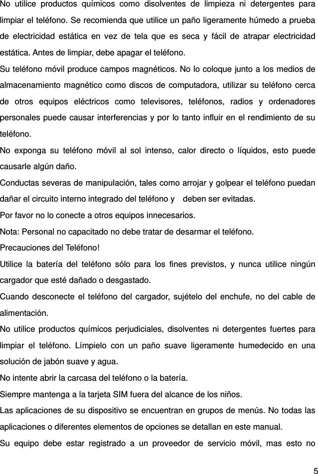  5 No utilice productos químicos como disolventes de limpieza ni detergentes para limpiar el teléfono. Se recomienda que utilice un paño ligeramente húmedo a prueba de electricidad estática en vez de tela que es seca y fácil de atrapar electricidad estática. Antes de limpiar, debe apagar el teléfono.   Su teléfono móvil produce campos magnéticos. No lo coloque junto a los medios de almacenamiento magnético como discos de computadora, utilizar su teléfono cerca de otros equipos eléctricos como televisores, teléfonos, radios y ordenadores personales puede causar interferencias y por lo tanto influir en el rendimiento de su teléfono.  No exponga su teléfono móvil al sol intenso, calor directo o líquidos, esto puede causarle algún daño.   Conductas severas de manipulación, tales como arrojar y golpear el teléfono puedan dañar el circuito interno integrado del teléfono y    deben ser evitadas.   Por favor no lo conecte a otros equipos innecesarios.   Nota: Personal no capacitado no debe tratar de desarmar el teléfono. Precauciones del Teléfono!   Utilice la batería del teléfono sólo para los fines previstos, y nunca utilice ningún cargador que esté dañado o desgastado.   Cuando desconecte el teléfono del cargador, sujételo del enchufe, no del cable de alimentación.  No utilice productos químicos perjudiciales, disolventes ni detergentes fuertes para limpiar el teléfono. Límpielo con un paño suave ligeramente humedecido en una solución de jabón suave y agua.   No intente abrir la carcasa del teléfono o la batería.   Siempre mantenga a la tarjeta SIM fuera del alcance de los niños.   Las aplicaciones de su dispositivo se encuentran en grupos de menús. No todas las aplicaciones o diferentes elementos de opciones se detallan en este manual. Su equipo debe estar registrado a un proveedor de servicio móvil, mas esto no 