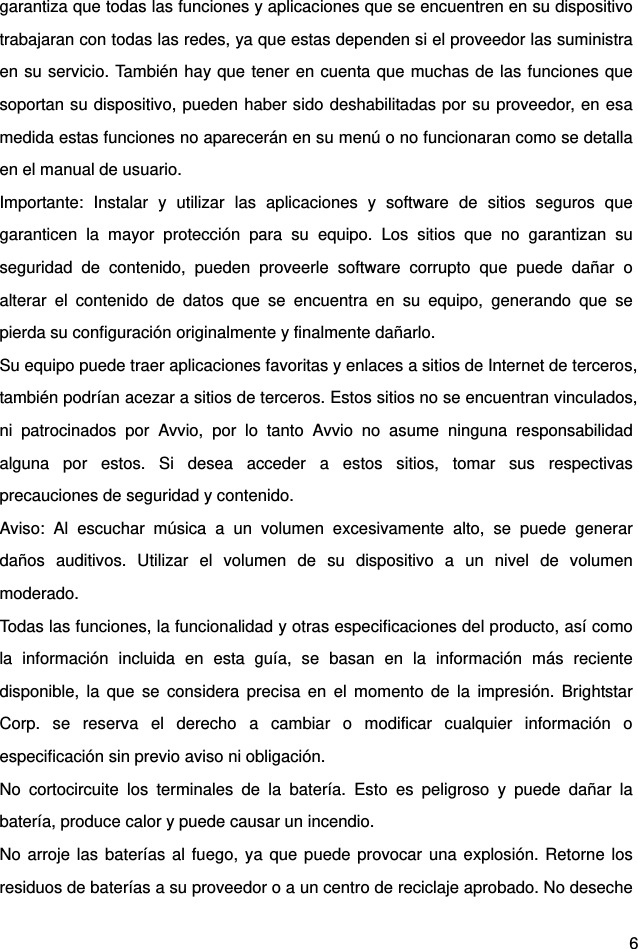  6 garantiza que todas las funciones y aplicaciones que se encuentren en su dispositivo trabajaran con todas las redes, ya que estas dependen si el proveedor las suministra en su servicio. También hay que tener en cuenta que muchas de las funciones que soportan su dispositivo, pueden haber sido deshabilitadas por su proveedor, en esa medida estas funciones no aparecerán en su menú o no funcionaran como se detalla en el manual de usuario. Importante: Instalar y utilizar las aplicaciones y software de sitios seguros que garanticen la mayor protección para su equipo. Los sitios que no garantizan su seguridad de contenido, pueden proveerle software corrupto que puede dañar o alterar el contenido de datos que se encuentra en su equipo, generando que se pierda su configuración originalmente y finalmente dañarlo. Su equipo puede traer aplicaciones favoritas y enlaces a sitios de Internet de terceros, también podrían acezar a sitios de terceros. Estos sitios no se encuentran vinculados, ni patrocinados por Avvio, por lo tanto Avvio no asume ninguna responsabilidad alguna por estos. Si desea acceder a estos sitios, tomar sus respectivas precauciones de seguridad y contenido.   Aviso: Al escuchar música a un volumen excesivamente alto, se puede generar daños auditivos. Utilizar el volumen de su dispositivo a un nivel de volumen moderado.  Todas las funciones, la funcionalidad y otras especificaciones del producto, así como la información incluida en esta guía, se basan en la información más reciente disponible, la que se considera precisa en el momento de la impresión. Brightstar Corp. se reserva el derecho a cambiar o modificar cualquier información o especificación sin previo aviso ni obligación. No cortocircuite los terminales de la batería. Esto es peligroso y puede dañar la batería, produce calor y puede causar un incendio.   No arroje las baterías al fuego, ya que puede provocar una explosión. Retorne los residuos de baterías a su proveedor o a un centro de reciclaje aprobado. No deseche 