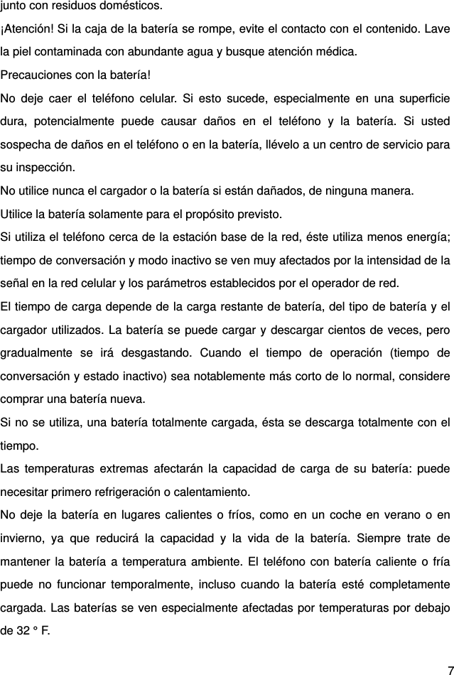  7 junto con residuos domésticos.   ¡Atención! Si la caja de la batería se rompe, evite el contacto con el contenido. Lave la piel contaminada con abundante agua y busque atención médica.   Precauciones con la batería!   No deje caer el teléfono celular. Si esto sucede, especialmente en una superficie dura, potencialmente puede causar daños en el teléfono y la batería. Si usted sospecha de daños en el teléfono o en la batería, llévelo a un centro de servicio para su inspección.   No utilice nunca el cargador o la batería si están dañados, de ninguna manera.   Utilice la batería solamente para el propósito previsto.   Si utiliza el teléfono cerca de la estación base de la red, éste utiliza menos energía; tiempo de conversación y modo inactivo se ven muy afectados por la intensidad de la señal en la red celular y los parámetros establecidos por el operador de red.   El tiempo de carga depende de la carga restante de batería, del tipo de batería y el cargador utilizados. La batería se puede cargar y descargar cientos de veces, pero gradualmente se irá desgastando. Cuando el tiempo de operación (tiempo de conversación y estado inactivo) sea notablemente más corto de lo normal, considere comprar una batería nueva.   Si no se utiliza, una batería totalmente cargada, ésta se descarga totalmente con el tiempo.  Las temperaturas extremas afectarán la capacidad de carga de su batería: puede necesitar primero refrigeración o calentamiento.   No deje la batería en lugares calientes o fríos, como en un coche en verano o en invierno, ya que reducirá la capacidad y la vida de la batería. Siempre trate de mantener la batería a temperatura ambiente. El teléfono con batería caliente o fría puede no funcionar temporalmente, incluso cuando la batería esté completamente cargada. Las baterías se ven especialmente afectadas por temperaturas por debajo de 32 ° F.   