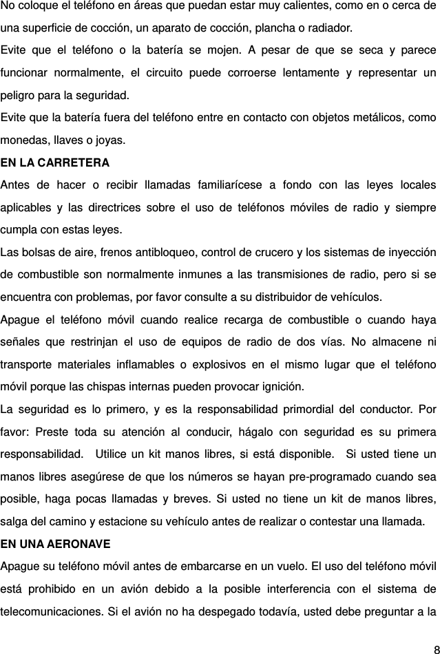  8 No coloque el teléfono en áreas que puedan estar muy calientes, como en o cerca de una superficie de cocción, un aparato de cocción, plancha o radiador.   Evite que el teléfono o la batería se mojen. A pesar de que se seca y parece funcionar normalmente, el circuito puede corroerse lentamente y representar un peligro para la seguridad.   Evite que la batería fuera del teléfono entre en contacto con objetos metálicos, como monedas, llaves o joyas.   EN LA CARRETERA   Antes de hacer o recibir llamadas familiarícese a fondo con las leyes locales aplicables y las directrices sobre el uso de teléfonos móviles de radio y siempre cumpla con estas leyes.   Las bolsas de aire, frenos antibloqueo, control de crucero y los sistemas de inyección de combustible son normalmente inmunes a las transmisiones de radio, pero si se encuentra con problemas, por favor consulte a su distribuidor de vehículos.   Apague el teléfono móvil cuando realice recarga de combustible o cuando haya señales que restrinjan el uso de equipos de radio de dos vías. No almacene ni transporte materiales inflamables o explosivos en el mismo lugar que el teléfono móvil porque las chispas internas pueden provocar ignición.   La seguridad es lo primero, y es la responsabilidad primordial del conductor. Por favor: Preste toda su atención al conducir, hágalo con seguridad es su primera responsabilidad.  Utilice un kit manos libres, si está disponible.  Si usted tiene un manos libres asegúrese de que los números se hayan pre-programado cuando sea posible, haga pocas llamadas y breves. Si usted no tiene un kit de manos libres, salga del camino y estacione su vehículo antes de realizar o contestar una llamada.   EN UNA AERONAVE   Apague su teléfono móvil antes de embarcarse en un vuelo. El uso del teléfono móvil está prohibido en un avión debido a la posible interferencia con el sistema de telecomunicaciones. Si el avión no ha despegado todavía, usted debe preguntar a la 